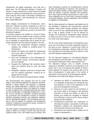 11
GRFDT NEWSLETTER VOL.2 No.6 JUNE 2013 11
development, but global cooperation must shift into a
higher gear. The UN High-level Dialogue in October will
provide a unique opportunity to bring forward the global
agenda on migration and development, and promote con-
crete measures which make a meaningful contribution to
the lives of migrants," said Commissioner for Home Af-
fairs, Cecilia Malmström"
Andris Piebalgs, Commissioner for Development, under-
lined that "migration should be recognised as a driver of
inclusive economic, social and environmental develop-
ment and, as such, included as a priority in the post-2015
development agenda ".
To promote migration and mobility as a driver for devel-
opment of both low and middle-income countries of origin
and destination, the Commission calls on all relevant ac-
tors to capitalise on opportunities and to tackle the chal-
lenges associated with international migration, inter alia:
 Ensure that development strategies recognise
migration and mobility as 'enabling factors' for
development.
 Respect the dignity and uphold the fundamental
and human rights of migrants, regardless of the
migrants’ legal status.
 Give more consideration to the interlinkages be-
tween climate change, environmental degrada-
tion and migration
 Eecognise the challenges that increasing urbani-
sation and migration bring for cities and urban
regions;
 Strengthen migration governance through bilat-
eral and regional cooperation, including by en-
gaging with civil society.
 Foster international and regional labour mobility.
The Communication also proposes how the EU could
adopt a more ambitious approach to migration and devel-
opment in itsown policies and practices, in particular
through the Global Approach to Migration and Mobility
and the EU development policy, the Agenda for Change.
In order to address more comprehensively the role migra-
tion and mobility play in sustainable development, a num-
ber of new priorities are identified, including promoting
the governance and development impacts of migration
between developing countries, and integrating migration
into the development agenda. The Commission also com-
mits to step up support for migration and development
initiatives, including by assisting EU partner countries to
promote migration governance.
The total number of international migrants rose from 150
million in 2000 to 214 million in 20101
. Over half of these
migrants reside in low- and middle income countries, and
many developing countries are simultaneously countries
of origin and destination of migrants. This increasing re-
gional and global mobility creates opportunities; contrib-
uting for instance to poverty reduction and innovation.
But it also requires effective governance in order to ad-
dress challenges such as ‘brain drain’ (outward migration
of educated people), migrant exploitation and the effects
of migration on urbanisation.
With its Global Approach to Migration and Mobility the EU
has developed a balanced and comprehensive external
migration policy which includes migration and develop-
ment as one of its four operational priority areas. Migra-
tion is also a specific priority in the EU Agenda for
Change, the Commission’s development policy blueprint
to refocus its work to focus on those countries and sec-
tors which most need support.
The EU is the world's leading donor of development assis-
tance and will continue to provide substantial support in
the years to come. Migration is a priority topic under the
EU's development cooperation. Between 2004 and 2012,
the Commission has committed almost €1 billion to more
than 400 migration-related projects.
The UN High-level Dialogue on International Migration
and Development will take place on 3-4 October 2013 -
Commissioner Malmström will be representing the EU.
The High-level Dialogue aims to identify concrete
measures to strengthen coherence and cooperation at all
levels, with a view to enhancing the benefits of interna-
tional migration for migrants and countries alike and its
links to development. It takes place in the context of
preparations of the post-2015 UN development agenda.
Discussions at the High-level Dialogue will focus on:
 Assessing the effects of international migration
on sustainable development and identifying rele-
vant priorities in view of the preparation of the
post-2015 development framework;
 Measures to ensure respect for and protection of
the human rights of all migrants, with particular
reference to women and children as well as to
prevent and combat the smuggling of migrants
and trafficking in persons and to ensure orderly,
regular and safe migration;
 Strengthening partnerships and cooperation on
international migration, mechanisms to effectively
integration migration into development policies
and promoting coherence at all levels; and
 International and regional labour mobility and its
impact on development.
 