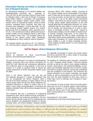 12
We invite Students, Researchers and Faculty Members to submit a small write up of their
achievements and awards to the editor. It will provide the scholars a platform to connect
with peer groups working on themes related to Diaspora and Transnationalism. Information
related to seminar/conferences/events can be sent to the Editor at: editor@grfdt.com
Information Sharing and Policy to facilitate Global Knowledge Demand: says Manoj Ku-
mar of Diaspora Services
An International Workshop on the Student Mobility and
Knowledge-based Economies was organised on
14th June 2013 at JNU Convention Centre by India Centre
for Migration (ICM), a think tank of Ministry of Overseas
Indian Affairs (MOIA) in association with International
Migration and Diaspora Studies Project (IMDS), Zakir
Hussain Centre for Educational Studies, School of Social
Sciences, Jawaharlal Nehru University, New Dlehi and
European Union Delegation to India, New Delhi. The day
long workshop brought together experts from diverse
backgrounds such as academics, policy, grassroots activ-
ism etc. in EU countries and India to address the issues of
student mobility and the challenges faced by both India
and European Unions (EU). The workshop shared the
findings of the research project titled “Developing
Knowledgebase for Policy making on India EU Migration”.
The inaugural address was given by Mr. T.K. Manoj Ku-
mar, Joint Secreatary, Diaspora Services, MOIA and Chief
Executive Officer, ICM. Student mobility, according to
him, student mobility can be contexualised in the colonial
past of India with the European countries especially Brit-
ain, France and Dutch. He said that the “relation between
India and EU is one of the oldest among International
relations. India being the colonial country has exchange
of ideas, goods, people (labour/students). In the post
colonial phase also the relationship continued”. Mr. Kumar
mentioned that the post 1990s is a phase where migra-
tion of scholars was phenomenal as a result of emer-
gence of knowledge economy. This phase marked by
sectoral policy dialogue and the mobility of student facul-
ty through exchange programmes. In this context Mr.
Kumar emphasised the need for better coordination for
information sharing among stakeholders in both sides for
better policy formulation. Mr. Kumar mentioned that aca-
demic mobility is a part of global knowledge demand.
Indian students constitute about 5 % of the student pop-
ulation in EU.
Call for Papers- African Diasporas: Old and New
April 3-6, 2014
submit all abstracts to Cacee Hoyer/Danielle
Sanchez: africaconference2014@gmail.com
The goal of this conference is to create an interdisciplinary
dialogue concerning Africa and Africans throughout the
world from both historical and contemporary approaches.
This conference seeks to bring together a vast array of
scholars on a variety of academic levels to discuss the
complex experiences of African descended peoples across
the globe.
What is the African Diaspora? How are old and
new diasporas discussed in a variety of disciplines? How
can we conceptualize the African Diaspora? What is
the role of the African Diaspora in modern politics? How do
various groups within old and new African diasporas con-
ceptualize themselves in relation to others? How do di-
asporic voices shape conceptualizations of individual and
collective identities? What will the African diaspora look like
in the future?
This conference also has a commitment to professional
development which will be fostered through workshops in
writing, publishing, and conference presentation. The con-
ference will also provide ample time for professionals from
various disciplines and geographical locations to interact,
exchange ideas, and receive feedback. Graduate students
are especially encouraged to attend and present papers
and will be partnered with a senior scholar to encourage
their own growth as scholars.
The deadline for submitting paper proposals is November
31, 2013. Proposals should include a 250-word abstract
and title, as well as the author's name, address, telephone
number, email address, and institutional affiliation. A man-
datory non-refundable registration fee of $150 for scholars
and $100 for graduate students must be paid immediately
upon the acceptance of the abstract. This conference fee
includes admission to the panels, workshops, and special
events, as well as transportation to and from the confer-
ence from the hotel, breakfast for three days, dinner on
Friday night, lunch on Saturday, and a banquet on Satur-
day evening.
The University of Texas at Austin does not provide partici-
pants with any form of funding support, travel expenses,
or boarding expenses. If the conference obtains outside
funding this will be used to help subsidize graduate stu-
dents' accommodations on a competitive basis but it is not
guaranteed.
Convened by Dr. Toyin Falola
Coordinated by Cacee Hoyer and Danielle Sanchez
 