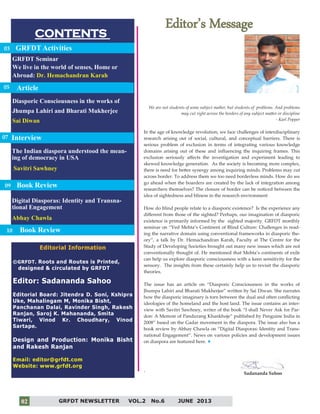2
CONTENTS
Editor’s Message
Editorial Information
©GRFDT. Roots and Routes is Printed,
designed & circulated by GRFDT
Editor: Sadananda Sahoo
Editorial Board: Jitendra D. Soni, Kshipra
Uke, Mahalingam M, Monika Bisht,
Panchanan Dalai, Ravinder Singh, Rakesh
Ranjan, Saroj K. Mahananda, Smita
Tiwari, Vinod Kr. Choudhary, Vinod
Sartape.
Design and Production: Monika Bisht
and Rakesh Ranjan
Email: editor@grfdt.com
Website: www.grfdt.org
GRFDT Activities
GRFDT Seminar
We live in the world of senses, Home or
Abroad: Dr. Hemachandran Karah
Digital Diasporas: Identity and Transna-
tional Engagement
Abhay Chawla
Book Review
03
07
We are not students of some subject matter, but students of problems. And problems
may cut right across the borders of any subject matter or discipline
- Karl Popper
In the age of knowledge revolution, we face challenges of interdisciplinary
research arising out of social, cultural, and conceptual barriers. There is
serious problem of exclusion in terms of integrating various knowledge
domains arising out of these and influencing the inquiring frames. This
exclusion seriously affects the investigation and experiment leading to
skewed knowledge generation. As the society is becoming more complex,
there is need for better synergy among inquiring minds. Problems may cut
across border. To address them we too need borderless minds. How do we
go ahead when the boarders are created by the lack of integration among
researchers themselves? The closure of border can be noticed between the
idea of sightedness and bliness in the research environment
How do blind people relate to a diasporic existence? Is the experience any
different from those of the sighted? Perhaps, our imagination of diasporic
existence is primarily informed by the sighted majority. GRFDT monthly
seminar on “Ved Mehta’s Continent of Blind Culture: Challenges in read-
ing the narrative domain using conventional frameworks in diasporic the-
ory”, a talk by Dr. Hemachandran Karah, Faculty at The Centre for the
Study of Developing Societies brought out many new issues which are not
conventionally thought of. He mentioned that Mehta’s continents of exile
can help us explore diasporic consciousness with a keen sensitivity for the
sensory. The insights from these certainly help us to revisit the diasporic
theories.
The issue has an article on “Diasporic Consciousness in the works of
Jhumpa Lahiri and Bharati Mukherjee” written by Sai Diwan. She narrates
how the diasporic imaginary is torn between the dual and often conflicting
ideologies of the homeland and the host land. The issue contains an inter-
view with Savitri Sawhney, writer of the book “I shall Never Ask for Par-
don: A Memoir of Pandurang Khankhoje” published by Penguine India in
2008” based on the Gadar movement in the diaspora. The issue also has a
book review by Abhay Chawla on “Digital Diasporas: Identity and Trans-
national Engagement”. News on various policies and development issues
on diaspora are featured here.
` Sadananda Sahoo
Interview
Diasporic Consciousness in the works of
Jhumpa Lahiri and Bharati Mukherjee
Sai Diwan
GRFDT NEWSLETTER VOL.2 No.6 JUNE 201302
05
The Indian diaspora understood the mean-
ing of democracy in USA
Savitri Sawhney
Interview
09
Article
Book Review10
 