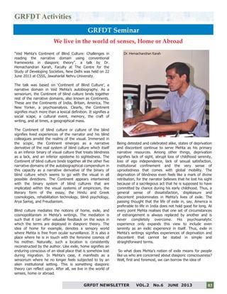 3
GRFDT Activities
GRFDT Seminar
“Ved Mehta’s Continent of Blind Culture: Challenges in
reading the narrative domain using conventional
frameworks in diasporic theory”, a talk by Dr.
Hemachandran Karah, Faculty at The Centre for the
Study of Developing Societies, New Delhi was held on 22
June 2013 at CSSS, Jawaharlal Nehru University.
The talk was based on ‘Continent of Blind Culture’, a
narrative domain in Ved Mehta’s autobiography. As a
sensorium, the Continent of blind culture binds together
rest of the narrative domains, also known as Continents.
These are the Continents of India, Britain, America, The
New Yorker, a psychoanalysis. Clearly, the Continent
signifies much more than a lexical definition. It signifies a
social scape, a cultural event, memory, the craft of
writing, and at times, a geographical mass.
The Continent of blind culture or culture of the blind
signifies lived experiences of the narrator and his blind
colleagues amidst the realms of the visual. Immersed in
the scopic, the Continent emerges as a narrative
derivative of the real system of blind culture which itself
is an inferior binary of visual culture that treats blindness
as a lack, and an inferior episteme to sightedness. The
Continent of blind culture binds together all the other five
narrative domains of the autobiographical compendium in
this capacity as a narrative derivative of the binary of
blind culture which seems to go with the visual in all
possible directions. The Continent appears intertwined
with the binary system of blind cultures that are
implicated within the visual systems of empiricism, the
literary form of the essay, the Hindu and Greek
cosmologies, rehabilitation technology, blind psychology,
Arya Samaj, and Freudianism.
Blind culture mediates the notions of home, exile, and
cosmopolitanism in Mehta’s writings. The mediation is
such that it can offer valuable feedback on the ways in
which the terms are deployed in diasporic theory. The
idea of home for example, denotes a sensory world
where Mehta is free from ocular surveillance. It is also a
place where he is in touch with the feminine cosmos of
his mother. Naturally, such a location is consistently
reconstructed by the author. Like exile, home signifies an
enduring conscious of an ideal place that is somehow lost
during migration. In Mehta’s case, it manifests as a
sensorium where he no longer feels subjected to by an
alien institutional setting. This is something diasporic
theory can reflect upon. After all, we live in the world of
senses, home or abroad.
Being detested and celebrated alike, states of deprivation
and discontent continue to serve Mehta as his primary
narrative resources. Among other things, deprivation
signifies lack of sight, abrupt loss of childhood serenity,
loss of ego independence, lack of sexual satisfaction,
institutional confinement and the very sense of
uprootedness that comes with global mobility. The
deprivation of blindness even feels like a mark of divine
retribution, for the narrator believes that he lost his sight
because of a sacrilegious act that he is supposed to have
committed by chance during his early childhood. Thus, a
general sense of dissatisfaction, displeasure and
discontent predominates in Mehta’s lives of exile. The
passing thought that the life of exile in, say, America is
preferable to life in India does not hold good for long. At
every point Mehta realises that one set of circumstances
of estrangement is always replaced by another and is
never completely overcome. His psychoanalytic
experience only expands this view to include even
serenity as an exilic experience in itself. Thus, exile in
Mehta’s writings signifies experiences of deprivation and
discontent that cannot be stated in simple and
straightforward terms.
So what does Mehta’s notion of exile means for people
like us who are concerned about diasporic consciousness?
Well, first and foremost, we can borrow the idea of
GRFDT NEWSLETTER VOL.2 No.6 JUNE 2013 03
We live in the world of senses, Home or Abroad
Dr. Hemachandran Karah
 