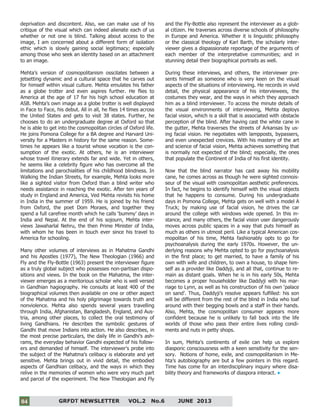 4
GRFDT NEWSLETTER VOL.2 No.6 JUNE 201304
deprivation and discontent. Also, we can make use of his
critique of the visual which can indeed alienate each of us
whether or not one is blind. Talking about access to the
image, I am concerned about a different form of isolation
ethic which is slowly gaining social legitimacy; especially
among those who seek an identity based on an attachment
to an image.
Mehta’s version of cosmopolitanism osscilates between a
jetsetting dynamic and a cultural space that he carves out
for himself within visual culture. Mehta emulates his father
as a globe trotter and even aspires further. He flies to
America at the age of 17 for his high school education at
ASB. Mehta’s own image as a globe trotter is well displayed
in Face to Face, his debut. All in all, he flies 14 times across
the United States and gets to visit 38 states. Further, he
chooses to do an undergraduate degree at Oxford so that
he is able to get into the cosmopolitan circles of Oxford life.
He joins Pomona College for a BA degree and Harvard Uni-
versity for a Masters in history for the same reason. Some-
times he appears like a tourist whose vocation is the con-
sumption of the exotic. At others, he is an interviewer
whose travel itinerary extends far and wide. Yet in others,
he seems like a celebrity figure who has overcome all the
limitations and parochialities of his childhood blindness. In
Walking the Indian Streets, for example, Mehta looks more
like a sighted visitor from Oxford than a blind writer who
needs assistance in reaching the exotic. After ten years of
study in England and America, Ved Mehta revisits his home
in India in the summer of 1959. He is joined by his friend
from Oxford, the poet Dom Moraes, and together they
spend a full carefree month which he calls ‘bummy’ days in
India and Nepal. At the end of his sojourn, Mehta inter-
views Jawaharlal Nehru, the then Prime Minister of India,
with whom he has been in touch ever since his travel to
America for schooling.
Many other volumes of interviews as in Mahatma Gandhi
and his Apostles (1977), The New Theologian (1966) and
Fly and the Fly-Bottle (1963) present the interviewer figure
as a truly global subject who possesses non-partisan dispo-
sitions and views. In the book on the Mahatma, the inter-
viewer emerges as a meritorious scholar who is well versed
in Gandhian hagiography. He consults at least 400 of the
biographical volumes then available on one or other aspect
of the Mahatma and his holy pilgrimage towards truth and
nonviolence. Mehta also spends several years travelling
through India, Afghanistan, Bangladesh, England, and Aus-
tria, among other places, to collect the oral testimony of
living Gandhians. He describes the symbolic gestures of
Gandhi that move Indians into action. He also describes, in
the most precise particulars, the daily life in Gandhi’s ash-
rams, the everyday behavior Gandhi expected of his follow-
ers and demanded of himself. The interviewer's probe into
the subject of the Mahatma’s celibacy is elaborate and yet
sensitive. Mehta brings out in vivid detail, the embodied
aspects of Gandhian celibacy, and the ways in which they
relive in the memories of women who were very much part
and parcel of the experiment. The New Theologian and Fly
and the Fly-Bottle also represent the interviewer as a glob-
al citizen. He traverses across diverse schools of philosophy
in Europe and America. Whether it is linguistic philosophy
or the classical theology of Karl Barth, the scholarly inter-
viewer gives a dispassionate reportage of the arguments of
each member of the interpretative communities; and in
stunning detail their biographical portraits as well.
During these interviews, and others, the interviewer pre-
sents himself as someone who is very keen on the visual
aspects of the situations of interviewing. He records in vivid
detail, the physical appearance of his interviewees, the
costumes they wear, and the ways in which they approach
him as a blind interviewer. To access the minute details of
the visual environments of interviewing, Mehta deploys
facial vision, which is a skill that is associated with obstacle
perception of the blind. After having cast the white cane in
the gutter, Mehta traverses the streets of Arkansas by us-
ing facial vision. He negotiates with lampposts, bypassers,
and even unexpected crevices. With his mastery of the art
and science of facial vision, Mehta achieves something that
is normally not expected of the blind; especially, the ones
that populate the Continent of India of his first identity.
Now that the blind narrator has cast away his mobility
cane, he comes across as though he were sighted connois-
seur of the visual with cosmopolitan aesthetic preferences.
In fact, he begins to identify himself with the visual objects
that he happens to consume. During his undergraduate
days in Pomona College, Mehta gets on well with a model A
Truck; by making use of facial vision, he drives the car
around the college with windows wide opened. In this in-
stance, and many others, the facial vision user dangerously
moves across public spaces in a way that puts himself as
much as others in utmost peril. Like a typical American cos-
mopolitan of his time, Mehta fashionably opts to go for
psychoanalysis during the early 1970s. However, the un-
derlying reasons why Mehta opted to go for psychoanalysis
in the first place; to get married, to have a family of his
own with wife and children, to own a house, to shape him-
self as a provider like Daddyji, and all that, continue to re-
main as distant goals. When he is in his early 50s, Mehta
becomes a proper householder like Daddyji with his mar-
riage to Lynn, as well as his construction of his own ‘palace
on sand’. Thus, Daddyji’s resolve appears fulfilled: his son
will be different from the rest of the blind in India who loaf
around with their begging bowls and a staff in their hands.
Also, Mehta, the cosmopolitan consumer appears more
confident because he is unlikely to fall back into the life
worlds of those who pass their entire lives rolling condi-
ments and nuts in petty shops.
In sum, Mehta’s continents of exile can help us explore
diasporic consciousness with a keen sensitivity for the sen-
sory. Notions of home, exile, and cosmopolitanism in Me-
hta’s autobiography are but a few pointers in this regard.
Time has come for an interdisciplinary inquiry where disa-
bility theory and frameworks of diaspora interact.
 