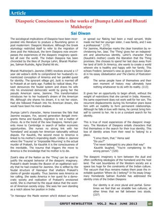 5
GRFDT NEWSLETTER VOL.2 No.6 JUNE 2013 05
The sociological implications of Diaspora have been incor-
porated into literature to produce a flourishing genre in
post modernism: Diasporic literature. Although the Greek
etymology restricted itself to refer to the migration of
Jews post the Holocaust, the term Diaspora now encom-
passes the experiences of the diasporic imaginary speck-
led all over the world. The Indian Diaspora has been
chronicled by the likes of Jhumpa Lahiri, Bharati Mukher-
jee, Salman Rushdie, Agha Shahid Ali etc.
Bharati Mukherjee’s Jasmine (1989) revolves around a 17
year old widow’s strife to comprehend her husband’s ro-
manticized conception of America and her parallel quest
for identity. The ignorant village girl, Jyoti is married off
to Prakash at an early age. Fuelled by radical ideas, Pra-
kash denounces the feudal system and draws his wife
into his envisioned democratic world by giving her the
pseudo American name, Jasmine. This transformation
introduces her to her husband’s dream of the American
life. Although she shares his dream, it is not her vision.
Had she followed Prakash into his American dream, she
would have been his mere shadow.
Jhumpa Lahiri’s character, Hema traverses the fate that
Jasmine escapes. For, second generation Bengali immi-
grants Hema and Kaushik, migration is not a matter of
choice. As is the trend of the new Diaspora, Hema’s par-
ents move to Cambridge in search of better economic
opportunities. She nurses no strong link with her
‘homeland’ and accepts her American nationality without
dispute. For Kaushik, the second move to America is
linked to his mother’s impending death. Unlike in Jasmine
where the ‘Trauma’ or ‘Impossible Mourning’ is the actual
murder of Prakash, for Kaushik it is the consciousness of
the inevitable. The trauma that triggers the move to
America is the knowledge that his mother is to die.
Zizek’s idea of the Nation as the ‘Thing’ can be used to
justify the escapist behavior of the diasporic imaginary.
Prakash’s death breaks the illusion of an egalitarian soci-
ety that he had created for Jasmine. She is stifled by the
feudal structure of Hasnapur that shatters Prakash’s
claims of gender equality. Thus Jasmine sees America as
her calling. She seeks America in her quest for a demo-
cratic society and realization of Prakash’s envisioned
world. She is charmed by the equal status that the wom-
en of American society enjoy. She sees her own standing
as a notch above her position in India.
“In Hasnapur the Mazbi women who’d stoked our heart
or spread our flaking had been a maid servant. Wylie
made me feel her younger sister. I was family, and I was
a professional.” (175)
For Jasmine, Mukherjee marks the clear transition by re-
christening her, Jase. The ‘Thing’ gives her an independ-
ent and adventurous identity. Lahiri’s character Parul
(Kaushik’s mother) covets the liberation that the Thing
promises. She chooses to spend her last days away from
her land of birth In America, she wants to create a world
wherein she is healthy and happy with her family. This
echoes Frederic Jameson’s view as given by Simon Gikan-
di in his essay Globalization and The Claims of Postcoloni-
ality:
The sense people have of themselves and their
own moment of history may ultimately have
nothing whatsoever to do with its reality. (113)
It gives her an opportunity to begin afresh, without the
weight of restrictions that she carried in India. However,
the same experiment does not work well for her son. The
recurrent displacements during his formative years leave
him with an inability to form permanent relationships.
Although he falls in love with Hema, he cannot bring him-
self to commit to her. He is on a constant search for his
identity.
This is true of most experiences of the diasporic imagi-
nary. The literature of Diaspora entails characters that
find themselves in the search for their true identity. This
loss of identity arises from their need to ‘belong’ to a
place.
“I envy them, that.” Hema said
“Do you?”
“I’ve never belonged to any place that way”
Kaushik laughed. “You’re complaining to the
wrong person.” (320)
The diasporic imaginary is torn between the dual and
often conflicting ideologies of the homeland and the host
land. The vast boundaries of the Western society are a
space too huge for the constraints of the Indian culture.
The vacuum that thus remains makes them pose the in-
evitable question ‘Where do I belong?’ In his essay Imag-
inary Homelands Salman Rushdie has addressed the
identity crisis of the Indian Diaspora:
Our identity is at once plural and partial. Some-
times we feel that we straddle two cultures; at
other times that we fall between two stools.
(227)
Article
Diasporic Consciousness in the works of Jhumpa Lahiri and Bharati
Mukherjee
Sai Diwan
 
