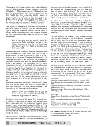 6
GRFDT NEWSLETTER VOL.2 No.6 JUNE 201306
The issue of the identity crisis has been cradled by Lahiri
through effective citation of multiculturalism. Interpreter
of Maladies (1999) deals with stories of Indian Americans
and the conflict between their inherited culture and the
New World that their hyphenated identity causes. In
some stories like Mrs Sen’s the characters cling to the
Indian culture without attempting to assimilate in the
New World. In The Namesake (2003), Gogol lets go of
his inherited culture to assume an American identity.
The search for identity has been best enumerated by
Bharati Mukherjee in Jasmine. Jyoti, the vulnerable teen-
ager is nudged on to become Jasmine. The free American
society makes Jasmine the bold Jase. However, accosted
by love, Jase flees to Iowa to become the cautious Jane
Ripplemeyer.
Jyoti of Hasnapur was not Jasmine, Duff’s day
mummy and Taylor and Wylie’s au pair in Man-
hattan; that Jasmine isn’t this Jane Ripplemeyer
having lunch with Mary Webb at the Univeristy
Club today. (127)
Diasporic literature is strained with the imperative pres-
ence of melancholia. This stems from the concept of
home. As much as Jase or Jane does not want to go back
to being Jyoti, memories of Hasnapur flood her mind. The
Trauma of the death of her husband is the principal trig-
ger to her migration and sows the seeds of nostalgia for
India in her. However, the melancholia does not evoke
any wish to return to her homeland. Jasmine solely wish-
es to return home. The question is where lies home, and
what is home? Is it the physical space one inhabits or the
symbolic conceptualization of where one belongs? Jas-
mine flees to Iowa, and is pregnant with Bud Ripplemey-
er’s child. However, she cannot bring herself to make a
home with him. For her, home is Manhattan, with the
sweet innocence of Duff and the quiet promises of Tay-
lor.
For second generation immigrants, home is quite a dilem-
ma. They cannot relate their diasporic experiences to
their own memories of a time before migration. Their
memories of the ‘homeland’ are fragmented.
Hema: ‘I didn’t know what to make of you. Be-
cause you had lived in India, I associated you
more with my parents than with me.’
For Hema, it happens to be Rome. Born in Cambridge,
she has no intimate association with India. America gives
her a nationality, but she strikes her roots in Rome,
drawing from it on each visit, knowledge of her self. The
reader finds Hema congregate her life in Rome: the past,
the present and the future; her escapade with Julian, her
involvement with Kaushik and the anxiety of the arrange-
ment with Navin.
The metaphor of ‘roots into unaccustomed earth’ is espe-
cially applicable to Kaushik. Since his mother’s death, he
attempts to remove himself from every place that had felt
her presence. He convinces himself that ‘As a photogra-
pher his origins were irrelevant.’ The only place that
comes to matter to him is the Rome he toured with He-
ma. As if to reiterate his belief, fate washes over his de-
sign to take up permanent residence in Hong Kong.
The culmination of both books is beautifully crafted. Jas-
mine breaks away from the conventional structure of Di-
aspora and poses itself as a possibly happily-ever-after.
However, even when she decides to flee with Taylor and
embrace love, the reader feels that her journey hasn’t
had a justified conclusion. Jasmine’s quest for her identity
continues.
The final story in the triology, Going Ashore switches
from the Second Person to the Third Person Omniscient
point of view. After the strong bond established by the
first two stories, the sudden change is quite unsettling.
However the last vestiges of any link between Hema and
Kaushik have faded, and thus there is no reason for ei-
ther character to hold on to the other. The last part of
the story switches to Hema’s perspective. Kaushik has
come to mean so much to the reader through Hema that
to have the news of his death delivered through a Third
Person would be belittling his character. Lahiri is shrewd.
She makes the reader tell himself about Kaushik’s death.
Hema only confirms the loss. ‘We had been careful, and
you had left nothing behind’. And we know he’s gone.
And that we could not have had it another way. For the
lost generation with hyphenated identities, a manifesta-
tion of their larger sense of loss is a channeling of the
emotions. As for the readers, we are left with a sad,
knowing smile. For as Yeats put it, ‘What was it that the
poets promised you/ If it were not their sorrow?’
Bibliography
Mukherjee, Bharati Jasmine Virago Press Ltd, London, 1990.
Lahiri, Jhumpa Unaccustomed Earth Alfred A. Knopf, Toronto,
2008.
Imaginary Homelands: Essays and Criticism 1981-1991 Granta
Books, London, 1991.
Diaspora: Concepts, Intersections, Identities Rawat Publica-
tions, Jaipur, 2011.
Cited Works
Gikandi, Simon Globalization and the Claims of Postcoloniality,
2001.
Mishra, Vijay Diasporas and the Art of Impossible Mourning,
2000.
Rushdie, Salman Imaginary Homelands, 1991.
Stock, Femke Home and Memory, 2011.
Sai Diwan completed her B.A. in English Literature from
St Xavier's College, Mumbai. Her contact
Emaill:diwan.sai@gmail.com
 