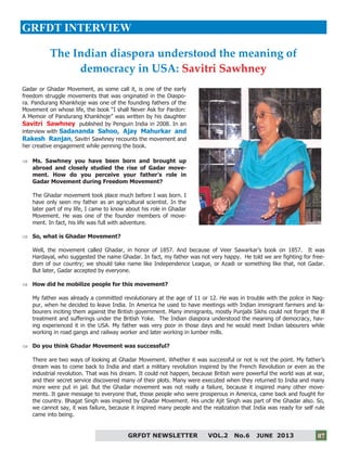 7
GRFDT NEWSLETTER VOL.2 No.6 JUNE 2013 07
GRFDT INTERVIEW
Gadar or Ghadar Movement, as some call it, is one of the early
freedom struggle movements that was originated in the Diaspo-
ra. Pandurang Khankhoje was one of the founding fathers of the
Movement on whose life, the book “I shall Never Ask for Pardon:
A Memoir of Pandurang Khankhoje” was written by his daughter
Savitri Sawhney published by Penguin India in 2008. In an
interview with Sadananda Sahoo, Ajay Mahurkar and
Rakesh Ranjan, Savitri Sawhney recounts the movement and
her creative engagement while penning the book.
 Ms. Sawhney you have been born and brought up
abroad and closely studied the rise of Gadar move-
ment. How do you perceive your father’s role in
Gadar Movement during Freedom Movement?
The Ghadar movement took place much before I was born. I
have only seen my father as an agricultural scientist. In the
later part of my life, I came to know about his role in Ghadar
Movement. He was one of the founder members of move-
ment. In fact, his life was full with adventure.
 So, what is Ghadar Movement?
Well, the movement called Ghadar, in honor of 1857. And because of Veer Sawarkar’s book on 1857. It was
Hardayal, who suggested the name Ghadar. In fact, my father was not very happy. He told we are fighting for free-
dom of our country; we should take name like Independence League, or Azadi or something like that, not Gadar.
But later, Gadar accepted by everyone.
 How did he mobilize people for this movement?
My father was already a committed revolutionary at the age of 11 or 12. He was in trouble with the police in Nag-
pur, when he decided to leave India. In America he used to have meetings with Indian immigrant farmers and la-
bourers inciting them against the British government. Many immigrants, mostly Punjabi Sikhs could not forget the ill
treatment and sufferings under the British Yoke. The Indian diaspora understood the meaning of democracy, hav-
ing experienced it in the USA. My father was very poor in those days and he would meet Indian labourers while
working in road gangs and railway worker and later working in lumber mills.
 Do you think Ghadar Movement was successful?
There are two ways of looking at Ghadar Movement. Whether it was successful or not is not the point. My father’s
dream was to come back to India and start a military revolution inspired by the French Revolution or even as the
industrial revolution. That was his dream. It could not happen, because British were powerful the world was at war,
and their secret service discovered many of their plots. Many were executed when they returned to India and many
more were put in jail. But the Ghadar movement was not really a failure, because it inspired many other move-
ments. It gave message to everyone that, those people who were prosperous in America, came back and fought for
the country. Bhagat Singh was inspired by Ghadar Movement. His uncle Ajit Singh was part of the Ghadar also. So,
we cannot say, it was failure, because it inspired many people and the realization that India was ready for self rule
came into being.
The Indian diaspora understood the meaning of
democracy in USA: Savitri Sawhney
 