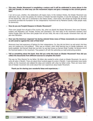 8
GRFDT NEWSLETTER VOL.2 No.6 JUNE 201308
 This year, Ghadar Movement is completing a century and it will be celebrated in many places in the
USA and Canada. In what way can the movement inspire and give a message to the current genera-
tion?
I am not so sure, whether, the celebrations will inspire many. In the nineteen thirties, the Ghadar Movement was
well known. But, as time has passed, the memory of Ghadar has been forgotten. It was the strongest, at the time
of First World War. Why isn’t it mentioned in the history books, I don’t know. We should not forget that all these
movements provided the foundation for the Independence movement led by Mahatma Gandhi, made people ready
for democracy.
 How do you see Punjabi Diaspora in Ghadar Movement?
There were people from all parts of the country. But, when we classify the Ghadar Movement, there were ‘Student,
Leaders and Motivators and ‘Punjabi, farmers and Volunteers’; the main body of the movement members were
mainly Punjabi Sikhs. But there were people from all over India, this was a truly secular movement their only reli-
gion was Patriotism.
 How was the American response? As during colonial times many of these movements are considered
as anti social or against the ruler of that time?
Americans have had experience of fighting for their independence. So, they did not think it as anti-social. And they
were not creating any civil problems. There was an incident, when while learning how to handle explosives, one
bomb exploded and Harnam Singh lost one limb, he was later known as Harnam Singh Tundilat. He became one of
the foremost leaders in the movement. They passed it off with the authorities as road constructing accident.
 Tell us something about the book. How did you write this book on Ghadar Movement? How did you
collect the documents from different sources to complete this book?
This was my ‘Pitra Dharma’ for my father. My father also wanted to write a book on Ghadar Movement. He uses to
write all notes in Marathi. There are about three hundred pages he wrote in Marathi. I read extensively many books
written on the movement and collated the ideas and incidents with what my father wrote. There are many mem-
bers of Ghadar movement who wrote about their own experiences about Gadar Movement.
Thank you for sharing your wonderful ideas and experiences.
 