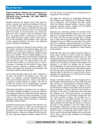 9
GRFDT NEWSLETTER VOL.2 No.6 JUNE 2013 09
Digital Diasporas: Identity and Transnational En-
gagement, Jennifer M. Brinkerhoff , Cambridge
University Press, Cambridge, UK, 2009, ISBN-13
978-0-511-71938-7
Migratory birds like the Siberian cranes cover large dis-
tances to escape harsh winters and shortage of food dur-
ing the winter months. Even though they stay for a few
months in their host country of migration like India, they
are a source of joy as well as a source of income through
tourism for locals. In much the same way, humans mi-
grate from their countries of birth for livelihood, better
life or to escape conflict or persecution in their home-
lands. Unlike the birds, however, most of them don’t re-
turn to their homelands, having settled in their new lives
in their adopted homelands. So what is the difference
between migrants and Diasporas?
Diasporas are defined as migrants in host countries, who
still maintain emotional and material linkages with their
homelands. This book by Jennifer M. Brinkerhoff is a
scholarly work about digital Diasporas, Diaspora groups
that use the Internet. The term ‘Digital Diaspora’ is a re-
cent coinage and describes the phenomenon of Diasporas
using the Internet to connect and maintain bonds with
their countries of origin. The Internet pretty much per-
forms the same function as a physical group i.e., that is,
it provides a connection to the country of origin, eases
security concerns, improves a member’s quality of life,
creates communities that represent hybrid identities and
encourages solidarity among members.
So how does the digital aspect add value? Migration is
not easy. The identity of the migrant is not a zero sum
game. It is typically a dynamic hybridization between
home, host and lived experiences. There is a felt need of
a migrant to actively express an identity. This may be
derived from various forms of marginalization, confusion
or not wanting to lose a sense of homeland identity.
Information technology is interactive and is an easily ac-
cess tool for Diaspora storytelling, sharing and narration,
thus enabling members to make sense of their experienc-
es and feelings in their new culture and identity. The ano-
nymity of the Internet eases the Diaspora participation
especially when sharing painful memories or discussing
potentially conflictive topics.
Brinkerhoff examines how immigrants who still feel a con-
nection to their country of origin use the Internet, and
this, she does through the case study of nine digital or-
ganizations. She argues that digital Diasporas can ease
security concerns in both the homeland and the host soci-
ety, thus improving Diaspora members’ quality of life in
the host society, and contributing to socioeconomic de-
velopment in the homeland.
She begins her arguments by theoretically defining the
term ‘Diaspora’ and emphasis on the Diasporan identity
and its importance. She elucidates the major compo-
nents that influence Diaspora identity. These are origin,
language, historical memory, religion, and the habitual
status of a minority in larger societies.
Diasporas may proactively promote and recreate home-
land identities, these identities being more acute in the
absence of a physical homeland, for instance, for people
from Tibet. She cites the case of Dorjee Nud, a Tibetan
born in India, after his parents fled Tibet. Nudup founded
TibetBoard in the year 2000, two years after his arrival in
New York. TibetBoard, explains Brinkerhoff, is an interac-
tive and comparatively informal destination for those who
may want to learn about or negotiate the Tibetan identity
among Diaspora.
Brinkerhoff talks about how digital networks increase in
social capital, bonding of which provides the collective
identity, and how instrumental networks that can ward
off personal disorder and psychic crisis. They direct their
mobilized identity toward improved quality of life for com-
patriots in the homeland, for Diaspora communities in the
host-land, or for both. For example, the IIT Roorkee
Alumni Association of North America (host land) is work-
ing with IIT Roorkee (homeland) to help students explore
and fine-tune their entrepreneurial instincts by pitching
business ideas for start-ups to a panel of senior venture
capitalists and entrepreneurs for mentorship and incuba-
tion using the digital medium.
Besides a homeland identity, IT helps Diasporas link to
the homeland. Brinkerhoff cites the case of Bal Joshi who
after pursuing his undergraduate in business studies in
Portland, Oregon, returned to Nepal. In Nepal, he start-
ed Thamel.com to attract tourists after trying his hand at
other entrepreneur ventures. Bal Joshi used Thamel in a
throwback to the name of a Kathmandu street that hosts
the business core. Thamel.com became an important
vehicle for Diasporas to communicate inexpensively with
their family members in Nepal. Joshi stumbled on to a
new idea related to the Dashain Festival, the most im-
portant cultural and spiritual celebration in Nepal, the
major component of which was the sacrifice of a ceremo-
nial goat to bring prosperity in the year ahead. After a
few iterations, Thamel.com zeroed in on delivering gift
certificates from Diasporas that could be redeemed by the
family in Nepal at a particular goat market. These be-
come a big hit with the Nepal Diaspora who would trans-
fer the money online for gift certificate to be physically
delivered in Nepal.
Book Review
 