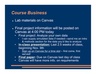 Course Business
! Lab materials on Canvas
! Final project information will be posted on
Canvas at 4:00 PM today
• Final project: Analyze your own data
• I can supply simulated data if needed—send me an intro
& methods section for the data you’d like to analyze
• In-class presentation: Last 2.5 weeks of class,
beginning Nov. 9th
• Sign up on Canvas for a time slot – first come, first
served!
• Final paper: Due on Canvas last day of class
• Canvas will have more info. on requirements
 
