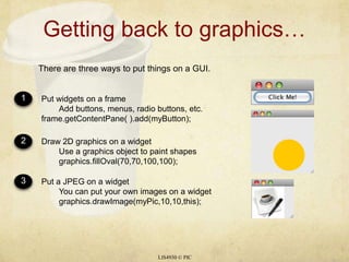 Getting back to graphics…LIS4930 © PICThere are three ways to put things on a GUI.123Put widgets on a frame	Add buttons, menus, radio buttons, etc.frame.getContentPane( ).add(myButton);Draw 2D graphics on a widget	Use a graphics object to paint shapes	graphics.fillOval(70,70,100,100);Put a JPEG on a widget	You can put your own images on a widget	graphics.drawImage(myPic,10,10,this);