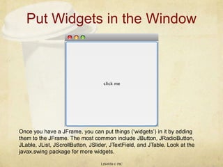 Put Widgets in the WindowLIS4930 © PICOnce you have a JFrame, you can put things (‘widgets’) in it by adding them to the JFrame. The most common include JButton, JRadioButton, JLable, JList, JScrollButton, JSlider, JTextField, and JTable. Look at the javax.swing package for more widgets.