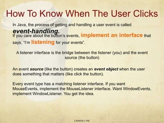 How To Know When The User ClicksLIS4930 © PICIn Java, the process of getting and handling a user event is called event-handling.If you care about the button’s events, implement an interface that says, “I’m listening for your events”.A listener interface is the bridge between the listener (you) and the event source (the button)An event source (like the button) creates an event object when the user does something that matters (like click the button).Every event type has a matching listener interface. If you want MouseEvents, implement the MouseListener interface. Want WindowEvents, implement WindowListener. You get the idea.