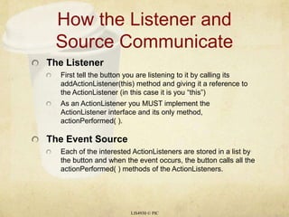 How the Listener and Source CommunicateThe ListenerFirst tell the button you are listening to it by calling its addActionListener(this) method and giving it a reference to the ActionListener (in this case it is you “this”)As an ActionListener you MUST implement the ActionListener interface and its only method, actionPerformed( ).The Event SourceEach of the interested ActionListeners are stored in a list by the button and when the event occurs, the button calls all the actionPerformed( ) methods of the ActionListeners.LIS4930 © PIC