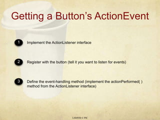 Getting a Button’s ActionEventLIS4930 © PIC123Implement the ActionListener interfaceRegister with the button (tell it you want to listen for events)Define the event-handling method (implement the actionPerformed( ) method from the ActionListener interface)