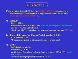 ECG normal (3)
L’interprétation de tout ECG doit être SYSTEMATIQUE, toujours dans le
même ordre pour ne rien oublier et toujours confrontée à un contexte
CLINIQUE et ANAMNESTIQUE.
1) Onde P :
durée < 0.12 s,
axe électrique entre 0° et 80° : +++ déflexion globale positive en inférieur,
amplitude < 2.5 mm plan frontal.
NB : P – en DI aVL = situs inversus (rare) ou inversion électrode D/G +++.
2) Espace PR : mesuré du début de l’onde P au début de QRS,
0.12s > durée < 0.20s.
NB : augmente quand la fréquence diminue et inversement.
3) QRS :
durée inférieure à 0.10s,
durée onde Q < 0.04s,
axe électrique frontal moyen (« axe du cœur ») entre – 10° et +80° : positif
en DI et aVF,
transition électrique précordiale entre V2 et V4.
Jalal Abouss MD
 