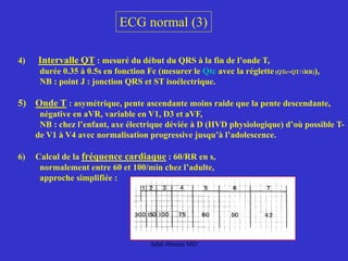 ECG normal (3)
4) Intervalle QT : mesuré du début du QRS à la fin de l’onde T,
durée 0.35 à 0.5s en fonction Fc (mesurer le Qtc avec la réglette (QTc=QT/√RR)),
NB : point J : jonction QRS et ST isoélectrique.
5) Onde T : asymétrique, pente ascendante moins raide que la pente descendante,
négative en aVR, variable en V1, D3 et aVF,
NB : chez l’enfant, axe électrique déviée à D (HVD physiologique) d’où possible T-
de V1 à V4 avec normalisation progressive jusqu’à l’adolescence.
6) Calcul de la fréquence cardiaque : 60/RR en s,
normalement entre 60 et 100/min chez l’adulte,
approche simplifiée :
Jalal Abouss MD
 