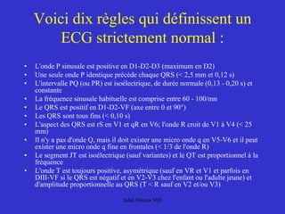 • L'onde P sinusale est positive en D1-D2-D3 (maximum en D2)
• Une seule onde P identique précède chaque QRS (< 2,5 mm et 0,12 s)
• L'intervalle PQ (ou PR) est isoélectrique, de durée normale (0,13 - 0,20 s) et
constante
• La fréquence sinusale habituelle est comprise entre 60 - 100/mn
• Le QRS est positif en D1-D2-VF (axe entre 0 et 90°)
• Les QRS sont tous fins (< 0,10 s)
• L'aspect des QRS est rS en V1 et qR en V6; l'onde R croit de V1 à V4 (< 25
mm)
• Il n'y a pas d'onde Q, mais il doit exister une micro onde q en V5-V6 et il peut
exister une micro onde q fine en frontales (< 1/3 de l'onde R)
• Le segment JT est isoélectrique (sauf variantes) et le QT est proportionnel à la
fréquence
• L'onde T est toujours positive, asymétrique (sauf en VR et V1 et parfois en
DIII-VF si le QRS est négatif et en V2-V3 chez l'enfant ou l'adulte jeune) et
d'amplitude proportionnelle au QRS (T < R sauf en V2 et/ou V3)
Voici dix règles qui définissent un
ECG strictement normal :
Jalal Abouss MD
 