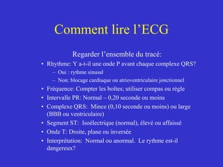 Comment lire l’ECG
Regarder l’ensemble du tracé:
• Rhythme: Y a-t-il une onde P avant chaque complexe QRS?
– Oui : rythme sinusal
– Non: blocage cardiaque ou atrioventriculaire jonctionnel
• Fréquence: Compter les boîtes; utiliser compas ou règle
• Intervalle PR: Normal – 0,20 seconde ou moins
• Complexe QRS: Mince (0,10 seconde ou moins) ou large
(BBB ou ventriculaire)
• Segment ST: Isoélectrique (normal), élevé ou affaissé
• Onde T: Droite, plane ou inversée
• Interprétation: Normal ou anormal. Le rythme est-il
dangereux?
 