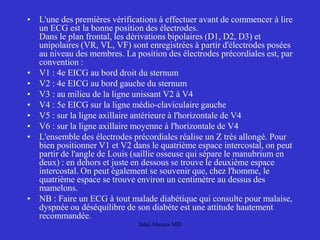 • L'une des premières vérifications à effectuer avant de commencer à lire
un ECG est la bonne position des électrodes.
Dans le plan frontal, les dérivations bipolaires (D1, D2, D3) et
unipolaires (VR, VL, VF) sont enregistrées à partir d'électrodes posées
au niveau des membres. La position des électrodes précordiales est, par
convention :
• V1 : 4e EICG au bord droit du sternum
• V2 : 4e EICG au bord gauche du sternum
• V3 : au milieu de la ligne unissant V2 à V4
• V4 : 5e EICG sur la ligne médio-claviculaire gauche
• V5 : sur la ligne axillaire antérieure à l'horizontale de V4
• V6 : sur la ligne axillaire moyenne à l'horizontale de V4
• L'ensemble des électrodes précordiales réalise un Z très allongé. Pour
bien positionner V1 et V2 dans le quatrième espace intercostal, on peut
partir de l'angle de Louis (saillie osseuse qui sépare le manubrium en
deux) : en dehors et juste en dessous se trouve le deuxième espace
intercostal. On peut également se souvenir que, chez l'homme, le
quatrième espace se trouve environ un centimètre au dessus des
mamelons.
• NB : Faire un ECG à tout malade diabétique qui consulte pour malaise,
dyspnée ou déséquilibre de son diabète est une attitude hautement
recommandée.
Jalal Abouss MD
 