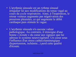 • L'arythmie sinusale est un rythme sinusal
irrégulier lié aux modifications du tonus vagal au
cours du cycle respiratoire. Ainsi, à l'inspiration, le
retour veineux augmente par négativation des
pressions pleurales, ce qui augmente le débit
cardiaque puis stimule le vague.
• L'arythmie sinusale n'a aucune valeur
pathologique. Au contraire, il témoigne d'une
bonne « écoute » du coeur aux signaux que lui
adresse le système neurovégétatif. Un coeur sous
l'influence d'un stress cathécolaminergique
(hypertension, ischémie...) perd cette qualité
d'écoute.
Jalal Abouss MD
 