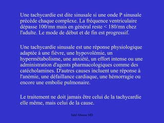 Une tachycardie est dite sinusale si une onde P sinusale
précède chaque complexe. La fréquence ventriculaire
dépasse 100/mn mais en général reste < 180/mn chez
l'adulte. Le mode de début et de fin est progressif.
Une tachycardie sinusale est une réponse physiologique
adaptée à une fièvre, une hypovolémie, un
hypermétabolisme, une anxiété, un effort intense ou une
administration d'agents pharmacologiques comme des
catécholamines. D'autres causes incluent une réponse à
l'anémie, une défaillance cardiaque, une hémorragie ou
encore une embolie pulmonaire.
Le traitement ne doit jamais être celui de la tachycardie
elle même, mais celui de la cause.
Jalal Abouss MD
 