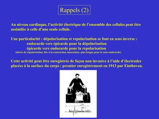 Rappels (2)
Au niveau cardiaque, l’activité électrique de l’ensemble des cellules peut être
assimilée à celle d’une seule cellule.
Une particularité : dépolarisation et repolarisation se font en sens inverse :
endocarde vers épicarde pour la dépolarisation
épicarde vers endocarde pour la repolarisation
(durée de repolarisation, liée à la contraction musculaire, plus longue pour le sous endocarde)
Cette activité peut être enregistrée de façon non invasive à l’aide d’électrodes
placées à la surface du corps : premier enregistrement en 1913 par Einthoven.
Jalal Abouss MD
 