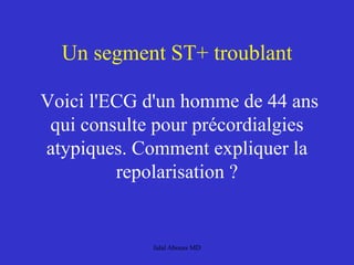 Un segment ST+ troublant
Voici l'ECG d'un homme de 44 ans
qui consulte pour précordialgies
atypiques. Comment expliquer la
repolarisation ?
Jalal Abouss MD
 