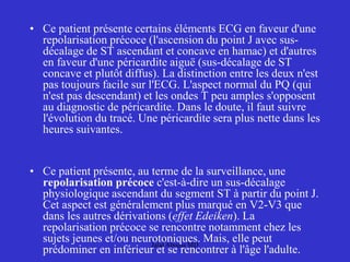 • Ce patient présente certains éléments ECG en faveur d'une
repolarisation précoce (l'ascension du point J avec sus-
décalage de ST ascendant et concave en hamac) et d'autres
en faveur d'une péricardite aiguë (sus-décalage de ST
concave et plutôt diffus). La distinction entre les deux n'est
pas toujours facile sur l'ECG. L'aspect normal du PQ (qui
n'est pas descendant) et les ondes T peu amples s'opposent
au diagnostic de péricardite. Dans le doute, il faut suivre
l'évolution du tracé. Une péricardite sera plus nette dans les
heures suivantes.
• Ce patient présente, au terme de la surveillance, une
repolarisation précoce c'est-à-dire un sus-décalage
physiologique ascendant du segment ST à partir du point J.
Cet aspect est généralement plus marqué en V2-V3 que
dans les autres dérivations (effet Edeiken). La
repolarisation précoce se rencontre notamment chez les
sujets jeunes et/ou neurotoniques. Mais, elle peut
prédominer en inférieur et se rencontrer à l'âge l'adulte.
Jalal Abouss MD
 