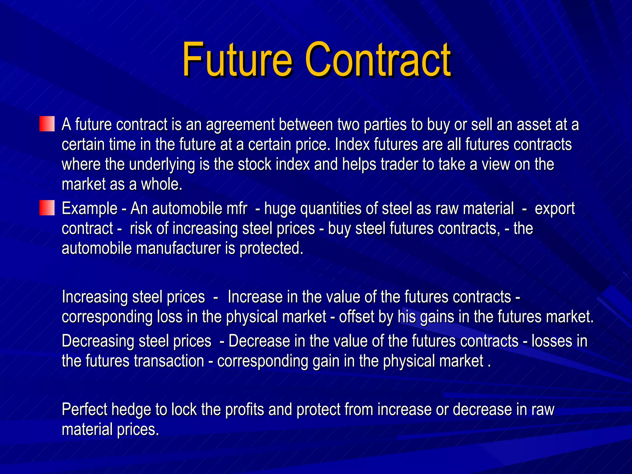 Future Contract A future contract is an agreement between two parties to buy or sell an asset at a certain time in the future at a certain price. Index futures are all futures contracts where the underlying is the stock index and helps trader to take a view on the market as a whole. Example - An automobile mfr  - huge quantities of steel as raw material  -  export  contract -  risk of increasing steel prices - buy steel futures contracts, - the automobile manufacturer is protected.  Increasing steel prices  -  Increase in the value of the futures contracts - corresponding loss in the physical market - offset by his gains in the futures market.  Decreasing steel prices  - Decrease in the value of the futures contracts - losses in the futures transaction - corresponding gain in the physical market . Perfect hedge to lock the profits and protect from increase or decrease in raw material prices.  