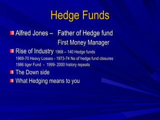 Hedge Funds Alfred Jones –  Father of Hedge fund First Money Manager Rise of Industry  1968 – 140 Hedge funds 1969-70 Heavy Losses - 1973-74 No of hedge fund closures  1986 tiger Fund  -  1999- 2000 history repeats The Down side What Hedging means to you 