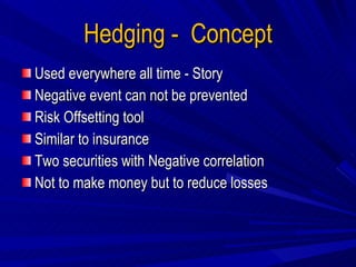 Hedging -  Concept Used everywhere all time - Story Negative event can not be prevented Risk Offsetting tool Similar to insurance Two securities with Negative correlation Not to make money but to reduce losses 