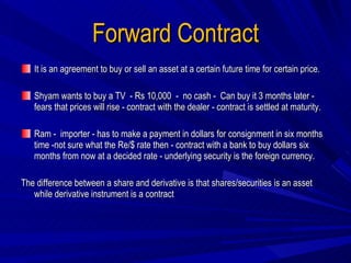 Forward Contract It is an agreement to buy or sell an asset at a certain future time for certain price.  Shyam wants to buy a TV  - Rs 10,000  -  no cash -  Can buy it 3 months later -  fears that prices will rise - contract with the dealer - contract is settled at maturity. Ram -  importer - has to make a payment in dollars for consignment in six months time -not sure what the Re/$ rate then - contract with a bank to buy dollars six months from now at a decided rate - underlying security is the foreign currency. The difference between a share and derivative is that shares/securities is an asset while derivative instrument is a contract 