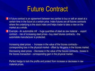 Future Contract A future contract is an agreement between two parties to buy or sell an asset at a certain time in the future at a certain price. Index futures are all futures contracts where the underlying is the stock index and helps trader to take a view on the market as a whole. Example - An automobile mfr  - huge quantities of steel as raw material  -  export  contract -  risk of increasing steel prices - buy steel futures contracts, - the automobile manufacturer is protected.  Increasing steel prices  -  Increase in the value of the futures contracts - corresponding loss in the physical market - offset by his gains in the futures market.  Decreasing steel prices  - Decrease in the value of the futures contracts - losses in the futures transaction - corresponding gain in the physical market . Perfect hedge to lock the profits and protect from increase or decrease in raw material prices.  