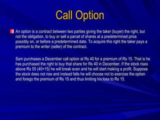 Call Option An option is a contract between two parties giving the taker (buyer) the right, but not the obligation, to buy or sell a parcel of shares at a predetermined price possibly on, or before a predetermined date. To acquire this right the taker pays a premium to the writer (seller) of the contract. Sam purchases a December call option at Rs 40 for a premium of Rs 15. That is he has purchased the right to buy that share for Rs 40 in December. If the stock rises above Rs 55 (40+15) he will break even and he will start making a profit. Suppose the stock does not rise and instead falls he will choose not to exercise the option and forego the premium of Rs 15 and thus limiting his loss to Rs 15. 