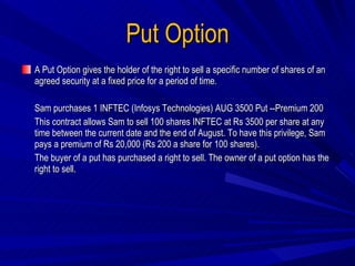 Put Option A Put Option gives the holder of the right to sell a specific number of shares of an agreed security at a fixed price for a period of time. Sam purchases 1 INFTEC (Infosys Technologies) AUG 3500 Put --Premium 200 This contract allows Sam to sell 100 shares INFTEC at Rs 3500 per share at any time between the current date and the end of August. To have this privilege, Sam pays a premium of Rs 20,000 (Rs 200 a share for 100 shares). The buyer of a put has purchased a right to sell. The owner of a put option has the right to sell. 