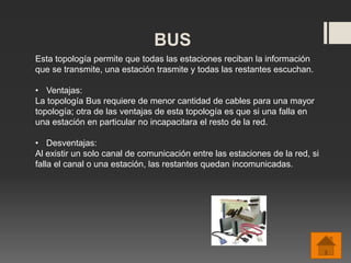 BUS
Esta topología permite que todas las estaciones reciban la información
que se transmite, una estación trasmite y todas las restantes escuchan.
• Ventajas:
La topología Bus requiere de menor cantidad de cables para una mayor
topología; otra de las ventajas de esta topología es que si una falla en
una estación en particular no incapacitara el resto de la red.
• Desventajas:
Al existir un solo canal de comunicación entre las estaciones de la red, si
falla el canal o una estación, las restantes quedan incomunicadas.
 