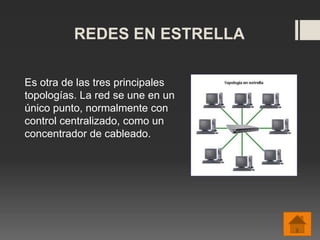 REDES EN ESTRELLA
Es otra de las tres principales
topologías. La red se une en un
único punto, normalmente con
control centralizado, como un
concentrador de cableado.
 