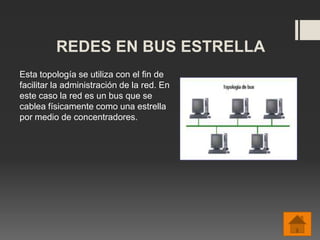 REDES EN BUS ESTRELLA
Esta topología se utiliza con el fin de
facilitar la administración de la red. En
este caso la red es un bus que se
cablea físicamente como una estrella
por medio de concentradores.
 