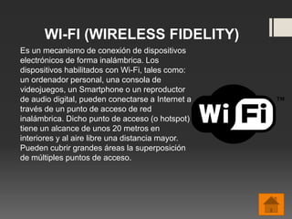 WI-FI (WIRELESS FIDELITY)
Es un mecanismo de conexión de dispositivos
electrónicos de forma inalámbrica. Los
dispositivos habilitados con Wi-Fi, tales como:
un ordenador personal, una consola de
videojuegos, un Smartphone o un reproductor
de audio digital, pueden conectarse a Internet a
través de un punto de acceso de red
inalámbrica. Dicho punto de acceso (o hotspot)
tiene un alcance de unos 20 metros en
interiores y al aire libre una distancia mayor.
Pueden cubrir grandes áreas la superposición
de múltiples puntos de acceso.
 
