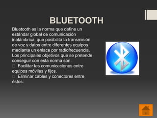 BLUETOOTH
Bluetooth es la norma que define un
estándar global de comunicación
inalámbrica, que posibilita la transmisión
de voz y datos entre diferentes equipos
mediante un enlace por radiofrecuencia.
Los principales objetivos que se pretende
conseguir con esta norma son:
 Facilitar las comunicaciones entre
equipos móviles y fijos.
 Eliminar cables y conectores entre
éstos.
 