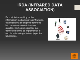IRDA (INFRARED DATA
ASSOCIATION)
Es posible transmitir y recibir
información mediante rayos infrarrojos,
esta disciplina se engloba dentro de
las comunicaciones ópticas no
guiadas. IrDA es un estándar que
define una forma de implementar el
uso de la tecnología infrarroja por los
fabricantes.
 