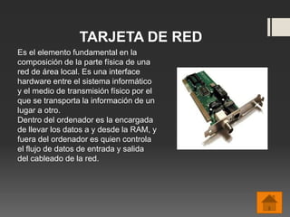 TARJETA DE RED
Es el elemento fundamental en la
composición de la parte física de una
red de área local. Es una interface
hardware entre el sistema informático
y el medio de transmisión físico por el
que se transporta la información de un
lugar a otro.
Dentro del ordenador es la encargada
de llevar los datos a y desde la RAM, y
fuera del ordenador es quien controla
el flujo de datos de entrada y salida
del cableado de la red.
 
