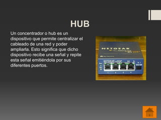 HUB
Un concentrador o hub es un
dispositivo que permite centralizar el
cableado de una red y poder
ampliarla. Esto significa que dicho
dispositivo recibe una señal y repite
esta señal emitiéndola por sus
diferentes puertos.
 