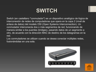 SWITCH
Switch (en castellano "conmutador") es un dispositivo analógico de lógica de
interconexión de redes de computadoras que opera en la capa 2 (nivel de
enlace de datos) del modelo OSI (Open Systems Interconnection). Un
conmutador interconecta dos o más segmentos de red, funcionando de
manera similar a los puentes (bridges), pasando datos de un segmento a
otro, de acuerdo con la dirección MAC de destino de los datagramas en la
red.
Los conmutadores se utilizan cuando se desea conectar múltiples redes,
fusionándolas en una sola.
 
