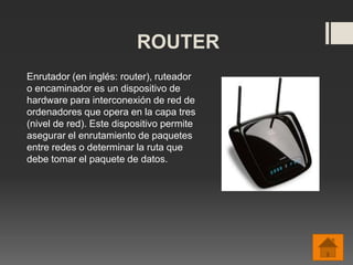 ROUTER
Enrutador (en inglés: router), ruteador
o encaminador es un dispositivo de
hardware para interconexión de red de
ordenadores que opera en la capa tres
(nivel de red). Este dispositivo permite
asegurar el enrutamiento de paquetes
entre redes o determinar la ruta que
debe tomar el paquete de datos.
 