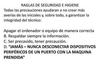 RAGLAS DE SEGURIDAD E HIGIENE
Todas las precauciones ayudaran a no crear más
averías de las iniciales y, sobre todo, a garantizar la
integridad del técnico:
Apagar el ordenador o equipo de manera correcta
B. Respaldar siempre la información.
C. Ser precavido, tener precaución.
D. “JAMÁS – NUNCA DESCONECTAR DISPOSITIVOS
PERIFÉRICOS DE UN PUERTO CON LA MAQUINA
PRENDIDA”
 