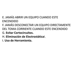 E. JAMÁS ABRIR UN EQUIPO CUANDO ESTE
ENCENDIDO
F. JAMÁS DESCONECTAR UN EQUIPO DIRECTAMENTE
DEL TOMA CORRIENTE CUANDO ESTE ENCENDIDO
G. Evitar Cortocircuitos.
H. Eliminación de ElectrostáticaI.
I. Uso de Herramienta.
 