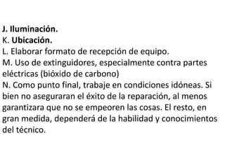 J. Iluminación.
K. Ubicación.
L. Elaborar formato de recepción de equipo.
M. Uso de extinguidores, especialmente contra partes
eléctricas (bióxido de carbono)
N. Como punto final, trabaje en condiciones idóneas. Si
bien no aseguraran el éxito de la reparación, al menos
garantizara que no se empeoren las cosas. El resto, en
gran medida, dependerá de la habilidad y conocimientos
del técnico.
 