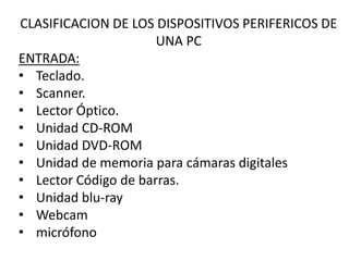 CLASIFICACION DE LOS DISPOSITIVOS PERIFERICOS DE
UNA PC
ENTRADA:
• Teclado.
• Scanner.
• Lector Óptico.
• Unidad CD-ROM
• Unidad DVD-ROM
• Unidad de memoria para cámaras digitales
• Lector Código de barras.
• Unidad blu-ray
• Webcam
• micrófono
 