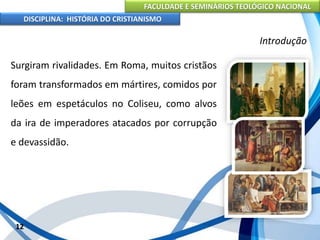 FACULDADE E SEMINÁRIOS TEOLÓGICO NACIONAL
DISCIPLINA: HISTÓRIA DO CRISTIANISMO
Surgiram rivalidades. Em Roma, muitos cristãos
foram transformados em mártires, comidos por
leões em espetáculos no Coliseu, como alvos
da ira de imperadores atacados por corrupção
e devassidão.
12
Introdução
 
