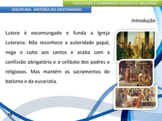 FACULDADE E SEMINÁRIOS TEOLÓGICO NACIONAL
DISCIPLINA: HISTÓRIA DO CRISTIANISMO
Lutero é excomungado e funda a Igreja
Luterana. Não reconhece a autoridade papal,
nega o culto aos santos e acaba com a
confissão obrigatória e o celibato dos padres e
religiosos. Mas mantém os sacramentos do
batismo e da eucaristia.
18
Introdução
 