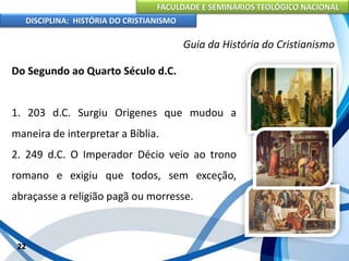FACULDADE E SEMINÁRIOS TEOLÓGICO NACIONAL
DISCIPLINA: HISTÓRIA DO CRISTIANISMO
Do Segundo ao Quarto Século d.C.
1. 203 d.C. Surgiu Origenes que mudou a
maneira de interpretar a Bíblia.
2. 249 d.C. O Imperador Décio veio ao trono
romano e exigiu que todos, sem exceção,
abraçasse a religião pagã ou morresse.
22
Guia da História do Cristianismo
 